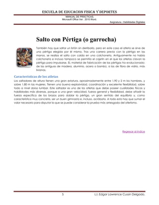 eSCUELA DE EDUCACION FISICA Y DEPORTES
MANUAL DE PRÁCTICAS.
Microsoft Office Ver. 2010 Word.
Asignatura.- Habilidades Digitales
5 L.I. Edgar Lawrence Cussin Delgado.
Salto con Pértiga (o garrocha)
También hay que saltar un listón sin derribarlo, pero en este caso el atleta se sirve de
una pértiga elegida por él mismo. Tras una carrera previa con la pértiga en las
manos, se realiza el salto con caída en una colchoneta. Antiguamente no había
colchoneta e incluso tampoco se permitía el cajetín en el que los atletas clavan la
pértiga para impulsarse. EL material de fabricación de las pértigas ha evolucionado:
de las antiguas de madera, aluminio, acero o bambú, a las de fibra de vidrio, más
livianas.
Características de los atletas
Los saltadores de altura tienen una gran estatura, aproximadamente entre 1,90 y 2 m los hombres, y
sobre 1,80 m las mujeres. Tienen una buena explosividad, coordinación y excelente flexibilidad, sobre
todo a nivel dorso lumbar. Este saltador es uno de los atletas que debe poseer cualidades físicas y
habilidades más diversas, porque a una gran velocidad, fuerza general y flexibilidad, debe añadir la
fuerza específica de los brazos para doblar la pértiga, un gran sentido del equilibrio y, como
característica muy concreta, ser un buen gimnasta e, incluso, acróbata. A todo esto hay que sumar el
valor necesario para disputar la que se puede considerar la prueba más arriesgada del atletismo.
Regresar al índice
 