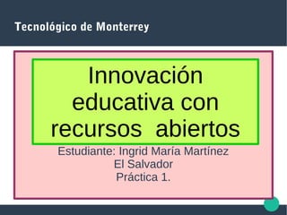 Tecnológico de Monterrey
Estudiante: Ingrid María Martínez
El Salvador
Práctica 1.
Innovación
educativa con
recursos abiertos
 