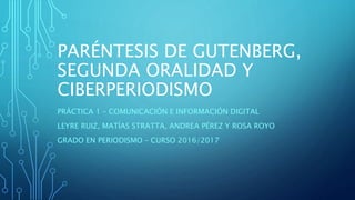 PARÉNTESIS DE GUTENBERG,
SEGUNDA ORALIDAD Y
CIBERPERIODISMO
PRÁCTICA 1 – COMUNICACIÓN E INFORMACIÓN DIGITAL
LEYRE RUIZ, MATÍAS STRATTA, ANDREA PÉREZ Y ROSA ROYO
GRADO EN PERIODISMO – CURSO 2016/2017
 