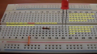 Por medio del cable color Naranja, toda la columna 10 tendrá
alimentación positiva de la batería
La corriente eléctrica que viene
de la resistencia llegará a la
columna 20. En dicha columna
está el Ánodo del LED
La corriente atravesará el LED
haciendo que éste brille al
conectar la batería nuestro
circuito.
 