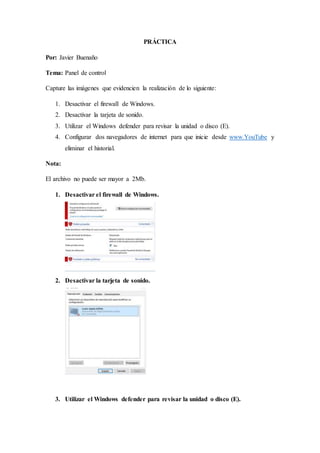 PRÁCTICA
Por: Javier Buenaño
Tema: Panel de control
Capture las imágenes que evidencien la realización de lo siguiente:
1. Desactivar el firewall de Windows.
2. Desactivar la tarjeta de sonido.
3. Utilizar el Windows defender para revisar la unidad o disco (E).
4. Configurar dos navegadores de internet para que inicie desde www.YouTube y
eliminar el historial.
Nota:
El archivo no puede ser mayor a 2Mb.
1. Desactivar el firewall de Windows.
2. Desactivar la tarjeta de sonido.
3. Utilizar el Windows defender para revisar la unidad o disco (E).