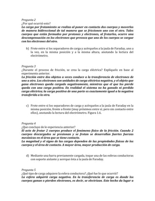 Pregunta 2
¿Por qué ocurrió esto?
La carga por frotamiento se realiza al poner en contacto dos cuerpos y moverlos
de manera bidireccional de tal manera que se friccionen uno con el otro. Tales
cuerpos que están formados por protones y electrones, al frotarlos, ocurre una
descompensación en los electrones que provoca que uno de los cuerpos se cargue
con los electrones del otro.
b) Frote entre si los separadores de carga y acérquelos a la jaula de Faraday, uno a
la vez, en la misma posición y a la misma altura, anotando la lectura del
electrómetro.
Pregunta 3
¿Durante el proceso de fricción, se crea la carga eléctrica? Explíquelo en base al
experimento anterior.
La fricción entre dos objetos a veces conduce a la transferencia de electrones de
uno a otro. Los electrones son unidades de carga eléctrica negativa, y el objeto que
gana electrones queda cargado negativamente, mientras que el que los pierde
queda con una carga positiva. En realidad el sistema no ha ganado ni perdido
carga eléctrica; la carga positiva de una parte es exactamente igual a la negativa
transferida a la otra.
c) Frote entre si los separadores de carga y acérquelos a la jaula de Faraday en la
misma posición, frente a frente (muy próximos entre sí, pero sin contacto entre
ellos), anotando la lectura del electrómetro. Figura 1.6.
Pregunta 4
¿Que concluye de le experiencia anterior?
El acto de frotar 2 cuerpos produce el fenómeno físico de la fricción. Cuando 2
cuerpos descargados se presionan y se frotan se desarrollan fuertes fuerzas
mecánicas en el área que se tiene contacto.
La magnitud y el signo de las cargas dependen de las propiedades físicas de los
cuerpos y el área de contacto. A mayor área, mayor producción de carga.
d) Mediante una barra previamente cargada, toque una de las esferas conductoras
con soporte aislante y acerque ésta a la jaula de Faraday.
Pregunta 5
¿Qué tipo de carga adquiere la esfera conductora? ¿Qué fue lo que ocurrió?
La esfera adquirió carga negativa. En la transferencia de carga es donde los
cuerpos ganan o pierden electrones, es decir, se electrizan. Este hecho da lugar a
 