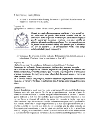 4. Experimentos electrostáticos
a) Accione la máquina de Winshurst y determine la polaridad de cada uno de los
electrodos esféricos de la máquina.
Pregunta 11
¿Qué polaridad tiene cada uno de los electrodos? ¿Cómo la determino?
Uno de los electrodos posee carga positiva y el otro negativa.
La polaridad se puede determinar usando uno de los
electrodos para cargar un electroscopio. Si el electroscopio se
puede descargar haciendo contacto con una varilla de
plástico, (la cual ha sido cargada por fricción negativamente
al frotar con un trozo de lana), esto prueba que el electrodo
en uso es positivo. Si el electroscopio recibe una carga
adicional, el electrodo es negativo.
b) Con ayuda del profesor, conecte cada uno de los accesorios disponibles para la
máquina de Winshurst como se muestra en la figura 1.9.
Pregunta 12
¿Qué es lo que ocurrió en cada uno de los accesorios utilizados? Explique.
Los accesorios utilizados fueron: campanas de Franklin y base con pompón.
En el caso de las campanas de Franklin, se produce un efecto pin pon en cada una
de las campanillas porque la campana que contiene carga negativa, al almacenar
grandes cantidades de electrones, atrae al péndulo buscando ceder el exceso de
electrones que posee.
En el caso de la base con pompón, podemos observar un fenómeno de inducción,
en el cual al cargarse las tiras con el mismo tipo de carga, estas se repelen unas a
otros.
Conclusiones
Durante la práctica se logró observar cómo se cargaban eléctricamente las barras de
diversos materiales por método fricción ya sea positivamente como en el caso del
hierro cuando se froto con la franela, o negativamente como en el caso de la ebonita
que se froto con la piel, esto paso debido a que un cuerpo cedía sus electrones al otro
cuerpo; luego se observó el método de carga por contacto al juntar una barra
eléctricamente carga positivamente con dos esferas neutras provocando que la esfera
más cercana a la barra se cargue negativamente y la más lejana positivamente; en la
práctica además se observó dos métodos de descarga uno de ellos consistía en
descargarlo por inducción en el cual los electrones se iban hacia la tierra a través de
nuestro cuerpo, y el otro método consistía por ionización en el cual los electrones de
la capa exterior se desprenden por el calor. Básicamente durante la práctica vimos los
 