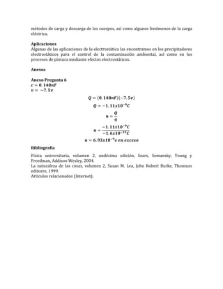 métodos de carga y descarga de los cuerpos, así como algunos fenómenos de la carga
eléctrica.
Aplicaciones
Algunas de las aplicaciones de la electrostática las encontramos en los precipitadores
electrostáticos para el control de la contaminación ambiental, así como en los
procesos de pintura mediante efectos electrostáticos.
Anexos
Anexo Pregunta 6
𝒄 = 𝟎. 𝟏𝟒𝟖𝒏𝑭
𝒗 = −𝟕. 𝟓𝒗
𝑸 = (𝟎. 𝟏𝟒𝟖𝒏𝑭)(−𝟕. 𝟓𝒗)
𝑸 = −𝟏. 𝟏𝟏𝒙𝟏𝟎−𝟗
𝑪
𝒏 =
𝑸
𝒒
𝒏 =
−𝟏. 𝟏𝟏𝒙𝟏𝟎−𝟗
𝑪
−𝟏. 𝟔𝒙𝟏𝟎−𝟏𝟗 𝑪
𝒏 = 𝟔. 𝟗𝟑𝒙𝟏𝟎−𝟗
𝒆 𝒆𝒏 𝒆𝒙𝒄𝒆𝒔𝒐
Bibliografía
Física universitaria, volumen 2, undécima edición, Sears, Semansky, Young y
Freedman, Addison Wesley, 2004.
La naturaleza de las cosas, volumen 2, Susan M. Lea, John Robert Burke, Thomson
editores, 1999.
Artículos relacionados (Internet).
 