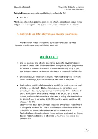 Educación y Sociedad.                                   Universidad de Castilla La mancha.
                                                              2º de Educación Primaria A.

Artículo 4 Las personas con discapacidad intelectual ante las TIC:

       Año 2011

Atendiendo a las fechas, podemos decir que los artículos son actuales, ya que el más
antiguo hace solo un par de años que se publicó, y los demás son del año pasado.



   3. Análisis de los datos obtenidos al analizar los artículos.


       A continuación, vamos a realizar una exposición y análisis de los datos
obtenidos artículo por artículo tras haberlos analizado.




                                 ARTÍCULO 1
       Una vez analizado este artículo, observamos que existe mayor cantidad de
       autores en cita de texto que en la referencia bibliográfica, por lo que podemos
       afirmar que el autor del artículo está explotando esa bibliografía y, lo que
       ocurre, es que hay una transferencia intensiva de la explotación bibliográfica.

       En este artículo, no encontramos ninguna referencia bibliográfica a la misma
       revista. Sin embargo, toma información de otras revistas diferentes.

       Realizando un análisis de la frecuencia de aparición de las citas en texto en el
       artículo en los últimos 5 y 10 años, hemos sacado los porcentajes y, en
       concreto, en este artículo, el porcentaje obtenido en los últimos 5 años es del
       37.5%, mientras que en los últimos 10 años, es del 89.28%. De la misma
       manera, analizamos la frecuencia de la fecha en la bibliografía, obteniendo en
       los últimos 5 años el porcentaje de 46.29%, mientras que en los últimos 10
       años es de 85.18%.
       Observando los datos de los últimos 5 años tanto en la citas de texto como en
       la bibliografía, podemos decir que el artículo en estos años no ha tenido casi
       renovación, por lo que está anticuado, ya que no supera el 50%.
       Siguiendo el procedimiento anterior, hemos analizado los datos de los últimos
       10 años y podemos decir que el artículo se ha renovado, pues supera con
       creces el 50%.




                                                                                             3
 