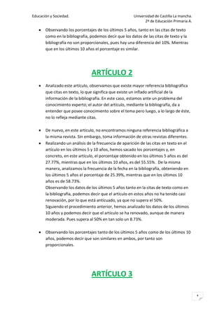 Educación y Sociedad.                                   Universidad de Castilla La mancha.
                                                              2º de Educación Primaria A.

       Observando los porcentajes de los últimos 5 años, tanto en las citas de texto
       como en la bibliografía, podemos decir que los datos de las citas de texto y la
       bibliografía no son proporcionales, pues hay una diferencia del 10%. Mientras
       que en los últimos 10 años el porcentaje es similar.




                                ARTÍCULO 2
       Analizado este artículo, observamos que existe mayor referencia bibliográfica
       que citas en texto, lo que significa que existe un inflado artificial de la
       información de la bibliografía. En este caso, estamos ante un problema del
       conocimiento experto; el autor del artículo, mediante la bibliografía, da a
       entender que posee conocimiento sobre el tema pero luego, a lo largo de éste,
       no lo refleja mediante citas.

       De nuevo, en este artículo, no encontramos ninguna referencia bibliográfica a
       la misma revista. Sin embargo, toma información de otras revistas diferentes.
       Realizando un análisis de la frecuencia de aparición de las citas en texto en el
       artículo en los últimos 5 y 10 años, hemos sacado los porcentajes y, en
       concreto, en este artículo, el porcentaje obtenido en los últimos 5 años es del
       27.77%, mientras que en los últimos 10 años, es del 55.55%. De la misma
       manera, analizamos la frecuencia de la fecha en la bibliografía, obteniendo en
       los últimos 5 años el porcentaje de 25.39%, mientras que en los últimos 10
       años es de 58.73%.
       Observando los datos de los últimos 5 años tanto en la citas de texto como en
       la bibliografía, podemos decir que el artículo en estos años no ha tenido casi
       renovación, por lo que está anticuado, ya que no supera el 50%.
       Siguiendo el procedimiento anterior, hemos analizado los datos de los últimos
       10 años y podemos decir que el artículo se ha renovado, aunque de manera
       moderada. Pues supera al 50% en tan solo un 8.73%.

       Observando los porcentajes tanto de los últimos 5 años como de los últimos 10
       años, podemos decir que son similares en ambos, por tanto son
       proporcionales.




                                ARTÍCULO 3

                                                                                             4
 