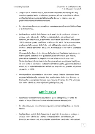 Educación y Sociedad.                                   Universidad de Castilla La mancha.
                                                              2º de Educación Primaria A.

       Al igual que el anterior artículo, nos encontramos ante una bibliografía muy
       amplia respecto a la cita, por lo tanto, podemos afirmar que existe un inflado
       artificial de la información de la bibliografía. De nuevo estamos ante un
       problema del conocimiento del experto.

       En este artículo, hemos encontrado en tres ocasiones referencias bibliográficas
       a la misma revista.

       Realizando un análisis de la frecuencia de aparición de las citas en texto en el
       artículo en los últimos 5 y 10 años, hemos sacado los porcentajes y, en
       concreto, en este artículo, el porcentaje obtenido en los últimos 5 años es del
       100%, mientras que en los últimos 10 años, es del 100%. De la misma manera,
       analizamos la frecuencia de la fecha en la bibliografía, obteniendo en los
       últimos 5 años el porcentaje de 73.68%, mientras que en los últimos 10 años es
       de 100%.
       Observando los datos de los últimos 5 años tanto en la citas de texto como en
       la bibliografía, podemos decir que se renueva el artículo en gran medida,
       puesto que supera el 50%, llegando hasta el 100% en las citas de texto.
       Siguiendo el procedimiento anterior, hemos analizado los datos de los últimos
       10 años tanto en las citas de texto como en la bibliografía, y podemos decir que
       el artículo ha experimentado una renovación muy marcada, pues en estos años
       se registra el 100%.

       Observando los porcentajes de los últimos 5 años, tanto en las citas de texto
       como en la bibliografía, podemos decir que los datos de las citas de texto y la
       bibliografía no son proporcionales, pues hay una diferencia del 27%. Mientras
       que en los últimos 10 años el porcentaje es igual (100%).




                                ARTÍCULO 4
       Las citas de texto son menos abundantes que la bibliografía, por tanto, de
       nuevo se da un inflado artificial de la información de la bibliografía.

       En este artículo, no encontramos ninguna referencia bibliográfica a la misma
       revista.

       Realizando un análisis de la frecuencia de aparición de las citas en texto en el
       artículo en los últimos 5 y 10 años, hemos sacado los porcentajes y, en
       concreto, en este artículo, el porcentaje obtenido en los últimos 5 años es del

                                                                                             5
 