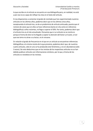 Educación y Sociedad.                                    Universidad de Castilla La mancha.
                                                               2º de Educación Primaria A.

lo que escribe en el artículo se encuentra en esa bibliografía pero, en realidad, no está
y por eso no es capaz de reflejar las citas en el texto del artículo.

Si nos disponemos a comentar el grado de reciclado que han experimentado nuestros
artículos en los últimos años, podemos decir que en los últimos cinco años,
exceptuando el artículo tres, se da un predominio de artículo anticuado, puesto que el
número de veces que en ellos se hace referencia (tanto en cita como en referencia
bibliográfica) a años recientes, no llega a superar el 50%. Por tanto, podemos decir que
el artículo tres es el más actualizado. Pensamos que si un artículo no se recicla es
porque el tema de éste no ha llegado a captar la atención del lector y el autor, al ver
que ese tema no atrae a su lector, no le renueva.

En relación al grado de frecuencia en el que en un artículo se encuentran referencias
bibliográficas a la misma revista de la que proviene, podemos decir que, de nuestros
cuatro artículos, sólo en uno se ha producido este fenómeno, y no en abundancia (sólo
3 veces). De esto deducimos que en las revistas de los respectivos artículos no se han
debido publicar artículos con informaciones similares, por lo que, el tema de los
artículos es novedoso en las revistas.




                                                                                              7
 