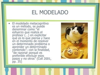EL MODELADO
• El modelado metacognitivo
es un método, se puede
denominar como “el
esfuerzo que realiza el
profesor (…) en explicitar
qué es lo que piensa y hace
en el momento de resolver
un determinado problema o
aprender un determinado
contenido”; con la finalidad,
“de razonar porqué es
preferible efectuar esos
pasos y no otros” (Coll 2001,
pp. 35)
 