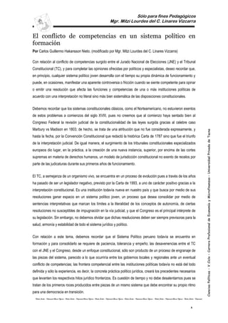 Sólo para fines Pedagógicos
                                                                                                                              Mgr. Mitzi Lourdes del C. Linares Vizcarra


El conflicto de competencias en un sistema político en
formación
Por Carlos Guillermo Hakansson Nieto. (modificado por Mgr. Mitzi Lourdes del C. Linares Vizcarra)

Con relación al conflicto de competencias surgido entre el Jurado Nacional de Elecciones (JNE) y el Tribunal
Constitucional (TC), y para completar las opiniones ofrecidas por políticos y especialistas, deseo recordar que,
en principio, cualquier sistema político joven desarrolla con el tiempo su propia dinámica de funcionamiento y
puede, en ocasiones, manifestar una aparente controversia o fricción cuando se siente competente para opinar
o emitir una resolución que afecta las funciones y competencias de una o más instituciones políticas de
acuerdo con una interpretación no literal sino más bien sistemática de las disposiciones constitucionales.


Debemos recordar que los sistemas constitucionales clásicos, como el Norteamericano, no estuvieron exentos
de estos problemas a comienzos del siglo XVIII, pues no creemos que al comienzo haya sentado bien al
Congreso Federal la revisión judicial de la constitucionalidad de las leyes surgida gracias al celebre caso
Marbury vs Madison en 1803; de hecho, se trata de una atribución que no fue considerada expresamente, y




                                                                                                                                                                                                                                                                                            Ciencias Políticas – V Ciclo – Carrera Profesional de Economía y Microfinanzas – Universidad Privada de Tacna
hasta la fecha, por la Convención Constitucional que redactó la histórica Carta de 1787 sino que fue el triunfo
de la interpretación judicial. De igual manera, el surgimiento de los tribunales constitucionales especializados
europeos dio lugar, en la práctica, a la creación de una nueva instancia, superior, por encima de las cortes
supremas en materia de derechos humanos, un modelo de jurisdicción constitucional no exento de recelos por
parte de las judicaturas durante sus primeros años de funcionamiento.


El TC, a semejanza de un organismo vivo, se encuentra en un proceso de evolución pues a través de los años
ha pasado de ser un legislador negativo, previsto por la Carta de 1993, a uno de carácter positivo gracias a la
interpretación constitucional. Es una institución todavía nueva en nuestro país y que busca por medio de sus
resoluciones ganar espacio en un sistema político joven, un proceso que desea consolidar por medio de
sentencias interpretativas que marcan los límites a la literalidad de los conceptos de autonomía, de ciertas
resoluciones no susceptibles de impugnación en la vía judicial, y que el Congreso es el principal intérprete de
su legislación. Sin embargo, no debemos olvidar que dichas resoluciones deben ser siempre previsoras para la
salud, armonía y estabilidad de todo el sistema jurídico y político.


Con relación a este tema, debemos recordar que el Sistema Político peruano todavía se encuentra en
formación y para consolidarlo se requiere de paciencia, tolerancia y empeño; las desavenencias entre el TC
con el JNE y el Congreso, desde un enfoque constitucional, sólo son producto de un proceso de engranaje de
las piezas del sistema, parecido a lo que ocurriría entre los gobiernos locales y regionales ante un eventual
conflicto de competencias; las frontera competencial entre las instituciones políticas todavía no está del todo
definida y sólo la experiencia, es decir, la concreta práctica político jurídica, creará los precedentes necesarios
que levanten los respectivos hitos jurídico fronterizos. Es cuestión de tiempo y no debe desalentarnos pues se
tratan de los primeros roces producidos entre piezas de un mismo sistema que debe encontrar su propio ritmo
para una democracia en transición.
 Estudio Jurídico – Empresarial Linares Vizcarra - Estudio Jurídico – Empresarial Linares Vizcarra - Estudio Jurídico – Empresarial Linares Vizcarra - Estudio Jurídico – Empresarial Linares Vizcarra - Estudio Jurídico – Empresarial Linares Vizcarra - Estudio Jurídico – Empresarial



                                                                                                                                                                                                                                                                      1
 