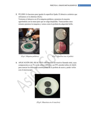 PRÁCTICA 1: ENSAYO METALOGRÁFICO

2. PULIDO: lo hacemos para igualar la superficie lijada. El abrasivo cerámico que
utilizamos es la alúmina (Al203).
Vertemos el abrasivo en él la máquina pulidora y ponemos la muestra
agarrándola con la mano para que no salga despedida. Transcurridos unos
minutos paramos la maquina y vemos como la probeta ha adquirido brillo.

(Fig 4. Máquina pulidora)

(Fig 5. Muestras tras el pulido)

3. APLICACIÓN DEL REACTIVO: utilizaremos un reactivo llamado nital, cuya

composición es un 5% ácido nítrico (HNO3) y un 95% alcohol etílico (C2H6O)
para marcar los diferentes constituyentes de la probeta de acero y poder verlos
con el microscopio.

(Fig 6. Muestras en el reactivo)

3

 