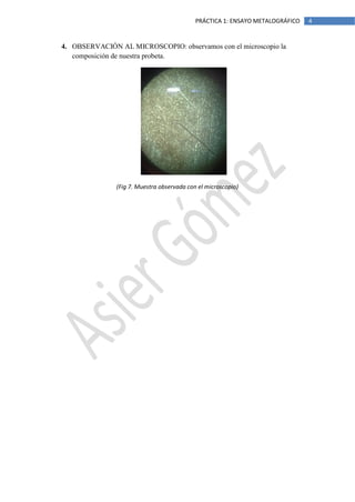 PRÁCTICA 1: ENSAYO METALOGRÁFICO

4. OBSERVACIÓN AL MICROSCOPIO: observamos con el microscopio la
composición de nuestra probeta.

(Fig 7. Muestra observada con el microscopio)

4

 