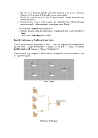 e. De clic en el terminal derecho del panel conector y de clic al indicador
Fahrenheit. El terminal de la derecha cambia a anaranjado.
f. De clic en cualquier parte del área del panel frontal. Ambos terminales son
ahora anaranjados.
g. Mueva el cursor sobre el panel conector. La ventana Context Help muestra que
ambos terminales están conectados a valores de punto flotante.
20. Seleccione File/Save para guardar el VI.
21. De clic derecho sobre el panel conector en el panel frontal y seleccione Show
Icon.
22. Seleccione File/Close para cerrar el VI.
Parte 2. Calculando la Pendiente de una Recta
Usando las técnicas que aprendió en la Parte 1, creará un VI para calcular la pendiente
de una recta. Luego transformará el código en un Sub VI usando el método
Edit/Create SubVI. Guarde el VI como “Pendiente.vi”.
Abra un nuevo VI y complete el panel frontal y el diagrama de bloques como se ve en
las siguientes figuras:
Panel Frontal
Diagrama de Bloques
 