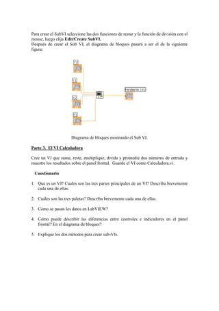 Para crear el SubVI seleccione las dos funciones de restar y la función de división con el
mouse, luego elija Edit/Create SubVI.
Después de crear el Sub VI, el diagrama de bloques pasará a ser el de la siguiente
figura:
Diagrama de bloques mostrando el Sub VI.
Parte 3. El VI Calculadora
Cree un VI que sume, reste, multiplique, divida y promedie dos números de entrada y
muestre los resultados sobre el panel frontal. Guarde el VI como Calculadora.vi.
Cuestionario
1. Que es un VI? Cuales son las tres partes principales de un VI? Describa brevemente
cada una de ellas.
2. Cuáles son las tres paletas? Describa brevemente cada una de ellas.
3. Cómo se pasan los datos en LabVIEW?
4. Cómo puede describir las diferencias entre controles e indicadores en el panel
frontal? En el diagrama de bloques?
5. Explique los dos métodos para crear sub-VIs.
 