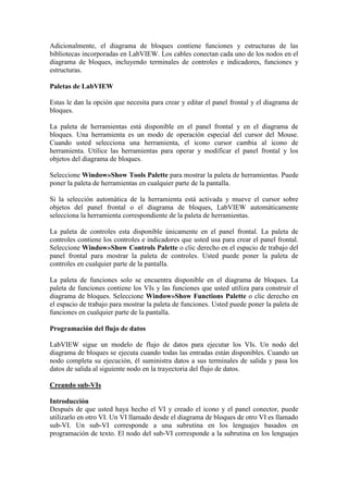 Adicionalmente, el diagrama de bloques contiene funciones y estructuras de las
bibliotecas incorporadas en LabVIEW. Los cables conectan cada uno de los nodos en el
diagrama de bloques, incluyendo terminales de controles e indicadores, funciones y
estructuras.
Paletas de LabVIEW
Estas le dan la opción que necesita para crear y editar el panel frontal y el diagrama de
bloques.
La paleta de herramientas está disponible en el panel frontal y en el diagrama de
bloques. Una herramienta es un modo de operación especial del cursor del Mouse.
Cuando usted selecciona una herramienta, el icono cursor cambia al icono de
herramienta. Utilice las herramientas para operar y modificar el panel frontal y los
objetos del diagrama de bloques.
Seleccione Window»Show Tools Palette para mostrar la paleta de herramientas. Puede
poner la paleta de herramientas en cualquier parte de la pantalla.
Si la selección automática de la herramienta está activada y mueve el cursor sobre
objetos del panel frontal o el diagrama de bloques, LabVIEW automáticamente
selecciona la herramienta correspondiente de la paleta de herramientas.
La paleta de controles esta disponible únicamente en el panel frontal. La paleta de
controles contiene los controles e indicadores que usted usa para crear el panel frontal.
Seleccione Window»Show Controls Palette o clic derecho en el espacio de trabajo del
panel frontal para mostrar la paleta de controles. Usted puede poner la paleta de
controles en cualquier parte de la pantalla.
La paleta de funciones solo se encuentra disponible en el diagrama de bloques. La
paleta de funciones contiene los VIs y las funciones que usted utiliza para construir el
diagrama de bloques. Seleccione Window»Show Functions Palette o clic derecho en
el espacio de trabajo para mostrar la paleta de funciones. Usted puede poner la paleta de
funciones en cualquier parte de la pantalla.
Programación del flujo de datos
LabVIEW sigue un modelo de flujo de datos para ejecutar los VIs. Un nodo del
diagrama de bloques se ejecuta cuando todas las entradas están disponibles. Cuando un
nodo completa su ejecución, él suministra datos a sus terminales de salida y pasa los
datos de salida al siguiente nodo en la trayectoria del flujo de datos.
Creando sub-VIs
Introducción
Después de que usted haya hecho el VI y creado el icono y el panel conector, puede
utilizarlo en otro VI. Un VI llamado desde el diagrama de bloques de otro VI es llamado
sub-VI. Un sub-VI corresponde a una subrutina en los lenguajes basados en
programación de texto. El nodo del sub-VI corresponde a la subrutina en los lenguajes
 
