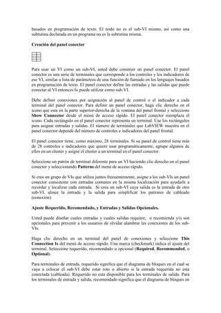 basados en programación de texto. El nodo no es el sub-VI mismo, así como una
subrutina declarada en un programa no es la subrutina misma.
Creación del panel conector
Para usar un VI como un sub-VI, usted debe construir un panel conector. El panel
conector es una serie de terminales que corresponde a los controles y los indicadores de
ese VI, similar a lista de parámetros de una función de llamado en los lenguajes basados
en programación de texto. El panel conector define las entradas y las salidas que puede
conectar al VI entonces lo puede utilizar como sub-VI.
Debe definir conexiones por asignación al panel de control o el indicador a cada
terminal del panel conector. Para definir un panel conector, haga clic derecho en el
icono que esta en la parte superior-derecha de la ventana del panel frontal y seleccione
Show Connector desde el menú de acceso rápido. El panel conector reemplaza el
icono. Cada rectángulo en el panel conector representa un terminal. Use los rectángulos
para asignar entradas y salidas. El número de terminales que LabVIEW muestra en el
panel conector depende del número de controles e indicadores del panel frontal.
El panel conector tiene, como máximo, 28 terminales. Si su panel de control tiene más
de 28 controles e indicadores que quiere usar programáticamente, agrupe algunos de
ellos en un cluster y asigne el cluster a un terminal en el panel conector.
Seleccione un patrón de terminal diferente para un VI haciendo clic derecho en el panel
conector y seleccionando Patterns del menú de acceso rápido.
Si crea un grupo de VIs que utiliza juntos frecuentemente, asigne a los sub-VIs un panel
conector consistente con entradas comunes en la misma localización para ayudarle a
recordar y localizar cada entrada. Si crea un sub-VI cuya salida es la entrada de otro
sub-VI, alinee la entrada y la salida para simplificar los patrones de cableado
(conexión).
Ajuste Requerido, Recomendado, y Entradas y Salidas Opcionales.
Usted puede diseñar cuales entradas y cuales salidas requiere, o recomienda y/o son
opcionales para prevenir a los usuarios de olvidar alambrar las conexiones de los sub-
VIs.
Haga clic derecho en un terminal del panel de conexiones y seleccione This
Connection Is del menú de acceso rápido. Una marca (checkmark) indica el ajuste del
terminal. Seleccione requerido, recomendado u opcional (Required, Recommended, o
Optional).
Para terminales de entrada, requerido significa que el diagrama de bloques en el cual se
vaya a colocar el sub-VI debe estar roto o abierto si la entrada requerida no esta
conectada (cableada). Requerido no esta disponible para los terminales de salida. Para
los terminales de entrada y salida, recomendado significa que el diagrama de bloques en
 