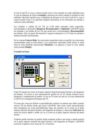 el cual el sub-VI se vaya a colocar puede correr si las entradas no están cableadas pero
la caja de diálogos de alerta (warnings), generará una alerta cuando la entrada no esté
cableada. Opcional significa que el diagrama de bloques en el cual el sub-VI se vaya a
colocar puede correr y no generará ninguna advertencia si los terminales de entrada o
salida no están cableados.
Las entradas y salidas de los VIs en vi.lib están marcadas como requeridas,
recomendadas u opcionales (Required, Recommended, or Optional). LabVIEW ajusta
las entradas y las salidas de los VIs que usted creo a recomendadas (Recommended)
por defecto. Fije un ajuste del terminal a requerir solamente si el VI tiene la entrada o
salida corriendo correctamente.
En la ventana Context Help, las conexiones requeridas están en negrilla, las conexiones
recomendadas están en texto plano, y las conexiones opcionales están tenues si usted
tiene la vista detallada seleccionada (Detailed) o no aparece si tiene la vista simple
seleccionada (Simple).
Creando un Icono
Cada VI muestra un icono en la parte superior derecha del panel frontal y del diagrama
de bloques. Un icono es una representación gráfica de un VI. Puede contener texto,
Imágenes o combinación de ambos. Si usa un VI como un sub-VI, el icono identificará
el sub-VI en el diagrama de bloques del VI.
El icono que viene por defecto o preestablecido contiene un número que indica cuantos
nuevos VIs ha abierto desde que inicio LabVIEW. Para crear iconos personalizados
para reemplazar un icono preestablecido, haga clic derecho en el icono en la parte
superior derecha del panel frontal o del diagrama de bloques y seleccione Edit Icon del
menú de acceso rápido o doble clic en el icono en la parte superior derecha del panel
frontal.
También puede arrastrar un gráfico desde cualquier archivo que tenga y puede ponerlo
en la parte superior derecha del panel frontal o del diagrama de bloques. LabVIEW
convierte el gráfico en un icono de 32 x 32 píxeles.
 