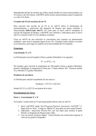 Dependiendo del tipo de monitor que utilice, puede diseñar un icono monocromático, de
16 colores o de 256 colores. LabVIEW utiliza iconos monocromáticos para la impresión
o a color si lo desea.
Creando sub-VIs de secciones de un VI
Para convertir una sección de un VI en un sub-VI utilice la herramienta de
posicionamiento a seleccionar del diagrama de bloques que quiere reutilizar y
seleccionando Edit»Create sub-VI. Un icono para el nuevo sub-VI reemplaza la
sección del diagrama de bloques. LabVIEW crea controles e indicadores para el nuevo
sub-VI y conecta el sub-VI a los alambres existentes.
Crear un sub-VI de una selección es conveniente pero requiere un planeamiento
cuidadoso para crear la jerarquía lógica de los VIs. Considere cuales objetos va incluir
en la selección y prevenga los cambios en la funcionalidad del VI resultante.
Ecuaciones
Convirtiendo ºC a ºF.
La fórmula para convertir grados Celsius a grados Fahrenheit es la siguiente:
ºF = (1.8*ºC) + 32
Por ejemplo, para convertir la temperatura de 100 grados Celsius a grados Fahrenheit,
primero multiplique la temperatura Celsius por 1.8 para obtener 180. Entonces súmele
32 y obtendrá 212 grados Fahrenheit.
Pendiente de una Recta
La fórmula para calcular la pendiente de una recta es:
Pendiente = (Y2-Y1) / (X2-X1)
Donde (X1,Y1) y (X2,Y2) son puntos de la recta.
Procediemiento de Tarea:
Parte 1. Convirtiendo ºC a ºF
En la parte 1 usted creará un VI que luego podrá utilizar como un sub-VI.
1. Inicie LabVIEW desde Start/Programs/National Instruments LabVIEW 7.1.
Haga click en “New” y luego en “Blank VI” para abrir un nuevo panel frontal.
2. (Opcional). Seleccione Window/Tile Left and Right para mostrar el panel
frontal y el diagrama de bloques lado a lado.
3. Cree un control numérico digital. Usted utilizará este control para ingresar el
valor de los grados Centigrados.
 