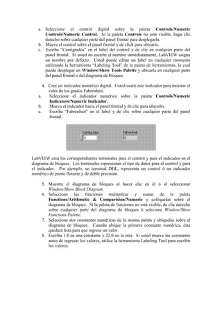 a. Seleccione el control digital sobre la paleta Controls/Numeric
Controls/Numeric Control. Si la paleta Controls no está visible, haga clic
derecho sobre cualquier parte del panel frontal para desplegarla.
b. Mueva el control sobre el panel frontal y de click para ubicarlo.
c. Escriba “Centigrados” en el label del control y de clic en cualquier parte del
panel frontal. Si usted no escribe el nombre inmediatamente, LabVIEW asigna
un nombre por defecto. Usted puede editar un label en cualquier momento
utilizando la herramienta “Labeling Tool” de la paleta de herramientas, la cual
puede desplegar en Window/Show Tools Palette y ubicarla en cualquier parte
del panel frontal o del diagrama de bloques.
4. Cree un indicador numérico digital. Usted usará este indicador para mostrar el
valor de los grados Fahrenheit.
a. Seleccione el indicador numérico sobre la paleta Controls/Numeric
Indicators/Numeric Indicador.
b. Mueva el indicador hacia el panel frontal y de clic para ubicarlo.
c. Escriba “Fahrenheit” en el label y de clic sobre cualquier parte del panel
frontal.
LabVIEW crea los correspondientes terminales para el control y para el indicador en el
diagrama de bloques. Los terminales representan el tipo de datos para el control y para
el indicador. Por ejemplo, un terminal DBL, representa un control ó un indicador
numérico de punto flotante y de doble precisión.
5. Muestre el diagrama de bloques al hacer clic en él ó al seleccionar
Window/Show Block Diagram.
6. Seleccione las funciones multiplicar y sumar de la paleta
Functions/Arithmetic & Comparision/Numeric y colóquelas sobre el
diagrama de bloques. Si la paleta de funciones no está visible, de clic derecho
sobre cualquier parte del diagrama de bloques ó selecione Window/Show
Functions Palette.
7. Seleccione dos constantes numéricas de la misma paleta y ubíquelas sobre el
diagrama de bloques. Cuando ubique la primera constante numérica, ésta
quedará lista para que ingrese un valor.
8. Escriba 1.8 en una constante y 32.0 en la otra. Si usted mueve las constantes
antes de ingresar los valores, utilice la herramienta Labeling Tool para escribir
los valores.
 