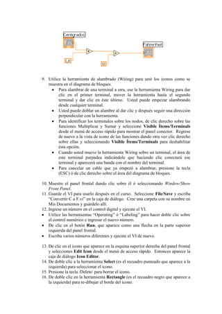 9. Utilice la herramienta de alambrado (Wiring) para unir los iconos como se
muestra en el diagrama de bloques.
Para alambrar de una terminal a otra, use la herramienta Wiring para dar
clic en el primer terminal, mover la herramienta hasta el segundo
terminal y dar clic en éste último. Usted puede empezar alambrando
desde cualquier terminal.
Usted puede doblar un alambre al dar clic y después seguir una dirección
perpendicular con la herramienta.
Para identificar los terminales sobre los nodos, de clic derecho sobre las
funciones Multiplicar y Sumar y seleccione Visible Ítems/Terminals
desde el menú de acceso rápido para mostrar el panel conector. Regrese
de nuevo a la vista de icono de las funciones dando otra vez clic derecho
sobre ellas y seleccionando Visible Ítems/Terminals para deshabilitar
ésta opción.
Cuando usted mueve la herramienta Wiring sobre un terminal, el área de
este terminal parpadea indicándole que haciendo clic conectará ese
terminal y aparecerá una banda con el nombre del terminal.
Para cancelar un cable que ya empezó a alambrar, presione la tecla
(ESC) ó de clic derecho sobre el área del diagrama de bloques.
10. Muestre el panel frontal dando clic sobre él ó seleccionando Window/Show
Front Panel.
11. Guarde el VI para usarlo después en el curso. Seleccione File/Save y escriba
“Convertir C a F.vi” en la caja de diálogo. Cree una carpeta con su nombre en
Mis Documentos y guárdelo allí.
12. Ingrese un número en el control digital y ejecute el VI.
Utilice las herramientas “Operating” ó “Labeling” para hacer doble clic sobre
el control numérico e ingresar el nuevo número.
De clic en el botón Run, que aparece como una flecha en la parte superior
izquierda del panel frontal.
Escriba varios números diferentes y ejecute el VI de nuevo.
13. De clic en el icono que aparece en la esquina superior derecha del panel frontal
y selecciones Edit Icon desde el menú de acceso rápido. Entonces aparece la
caja de diálogo Icon Editor.
14. De doble clic a la herramienta Select (es el recuadro punteado que aparece a la
izquierda) para seleccionar el icono.
15. Presione la tecla /Delete/ para borrar el icono.
16. De doble clic en la herramienta Rectangle (es el recuadro negro que aparece a
la izquierda) para re-dibujar el borde del icono.
 