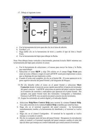 17. Dibuje el siguiente icono:
a. Use la herramienta de texto para dar clic en el área de edición.
b. Escriba C y F.
c. Haga doble clic en la herramienta de texto y cambie el tipo de letra a Small
Fonts.
d. Use la herramienta del lápiz para dibujar la flecha.
Nota: Para dibujar líneas verticales u horizontales, presione la tecla /Shift/ mientras usa
la herramienta del lápiz para arrastrar el cursor.
e. Use la herramienta de seleccionar y el mouse para mover las letras y la flecha
que usted dibujó.
f. Seleccione el icono B&W y elija 256 colores en el campo Copy From para
crear un icono a blanco y negro el cual LabVIEW usará para impresiones a meos
que se disponga de una impresora a color.
g. Cuando el icono esté completo, de clic en el botón OK. El icono aparecerá en la
parte superior derecha del panel frontal y del diagrama de bloques.
18. De clic derecho sobre el icono en el panel frontal y seleccione Show
Connector desde el menú de acceso rápido para definir el patrón de terminales
del panel conector. LabVIEW selecciona un patrón del panel conector basado
en el número de controles e indicadores que aparecen en el panel frontal. Por
ejemplo, este panel frontal tiene dos terminales: Centígrados y Fahrenheit.
Entonces LabVIEW crea un patrón de panel conector de dos terminales.
19. Asigne los terminales al control digital y al indicador digital.
a. Seleccione Help/Show Context Help para mostrar la ventana Context Help.
Vea cada conexión en la ventana Context Help a medida que usted las hace.
b. Haga clic en el terminal izquierdo del panel conector. La herramienta
inmediatamente cambia a la herramienta de alambrado y el terminal se vuelve
negro.
c. Haga clic en el control Centigrados. El terminal de la izquierda se vuelve
naranja y se resalta el control.
d. De clic en cualquier parte del área del panel frontal. Desaparece la reexaltación
sobre el control y el terminal izquierdo del panel conector cambia al color del
tipo de datos que maneja ese control indicando que usted conectó el terminal.
 