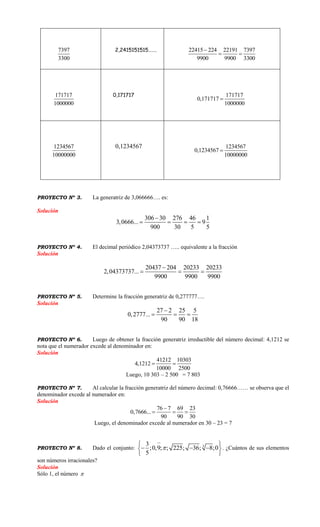 7397
3300
2,2415151515……. 22415 224 22191 7397
9900 9900 3300

 
171717
1000000
0,171717 171717
0,171717
1000000

1234567
10000000
0,1234567 1234567
0,1234567
10000000

PROYECTO Nº 3. La generatriz de 3,066666…. es:
Solución
306 30 276 46 1
3,0666... 9
900 30 5 5

   
PROYECTO Nº 4. El decimal periódico 2,04373737 ….. equivalente a la fracción
Solución
20437 204 20233 20233
2,04373737...
9900 9900 9900

  
PROYECTO Nº 5. Determine la fracción generatriz de 0,277777….
Solución
27 2 25 5
0,2777...
90 90 18

  
PROYECTO Nº 6. Luego de obtener la fracción generatriz irreductible del número decimal: 4,1212 se
nota que el numerador excede al denominador en:
Solución
41212 10303
4,1212
10000 2500
 
Luego, 10 303 – 2 500 = 7 803
PROYECTO Nº 7. Al calcular la fracción generatriz del número decimal: 0,76666…… se observa que el
denominador excede al numerador en:
Solución
76 7 69 23
0,7666...
90 90 30

  
Luego, el denominador excede al numerador en 30 – 23 = 7
PROYECTO Nº 8. Dado el conjunto: 33
;0,9; ; 225; 36; 8;0
5


 
   
 
. ¿Cuántos de sus elementos
son números irracionales?
Solución
Sólo 1, el número 
 