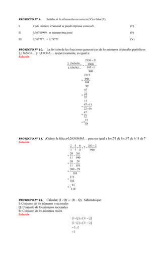 PROYECTO Nº 9. Señalar si la afirmación es correcta (V) o falsa (F):
I. Todo número irracional se puede expresar como a/b . (F)
II. 0,56789999 es número irracional (F)
III. 0,767777.. < 0,78777 (V)
PROYECTO Nº 10. La división de las fracciones generatrices de los números decimales periódicos
2,1363636… y 1,454545…. respectivamente, es igual a:
Solución
2136 21
2.1363636... 9900
145 11.454545...
990
2115
990
144
99
47
22
16
11
47 11
22 16
47
32
15
1
32










PROYECTO Nº 11. ¿Cuánto le falta a 0,263636363… para ser igual a los 2/3 de los 5/7 de 6/11 de 7
Solución
2 5 6 263 2
7
3 7 11 990
20 261
11 990
20 29
11 110
200 29
110
171
110
61
1
110

   
 
 




PROYECTO Nº 12. Calcular: (I - Q)  (R – Q), Sabiendo que:
I: Conjunto de los números irracionales
Q: Conjunto de los números racionales
R: Conjunto de los números reales
Solución
     
     
 

 