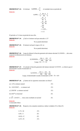 PROYECTO Nº 13. Al efectuar:
2
0,89999...
9
 el resultado tiene un período de:
Solución
2 89 8 2
0,8999...
9 90 9
81 2
90 9
81 20
90 90
101
90
1.1222....
1.12

  
 
 



El período es 2 ó tiene un período de una cifra.
PROYECTO Nº 14. ¿Cuál es el número real que antecede a 1,5?
Solución
No se puede determinar
PROYECTO Nº 15. El número real que le sigue a 4,8 es:
Solución
No se puede determinar
PROYECTO Nº 16. Luego de obtener la fracción generatriz del número decimal: 0,1545454….; dar como
respuesta la diferencia de sus términos.
Solución
154 1 153 17
0,154545454...
990 990 110

  
Luego, 110 – 17 = 93
PROYECTO Nº 17. Al calcular la fracción generatriz del número decimal: 0,1535353…se observa que el
denominador excede al numerador en:
Solución
153 1 152 76
0,1535353...
990 990 495

  
Luego, el denominador excede al numerador en 495 – 76 = 419
PROYECTO Nº 18. ¿Cuántos de los siguientes enunciados son falsos?
a) (– 6)2
es número natural (V)
b) – 0.01234567…. es número real (V)
c) 2.456789 es número racional (V)
d) (-64)1/2
es irracional (F)
e) 2 : 1,414213….. tiene como resultado un racional (F)
Solución
2 enunciados falsos
PROYECTO Nº 19. Respecto a los conjuntos numéricos, indicar verdadero (V) o falso (F):
Solución
i) N  Q (V)
ii) R  I (F)
iii) Q  Z (F)
iv) N  R (V)
 