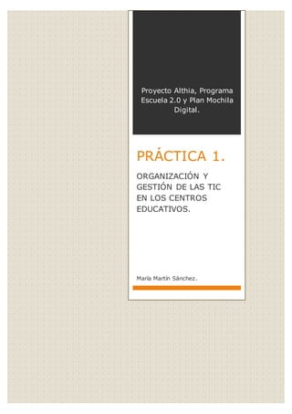 Proyecto Althia, Programa
Escuela 2.0 y Plan Mochila
Digital.
PRÁCTICA 1.
ORGANIZACIÓN Y
GESTIÓN DE LAS TIC
EN LOS CENTROS
EDUCATIVOS.
María Martín Sánchez.
 