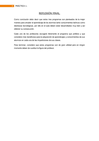 4 PRÁCTICA 1.
REFLEXIÓN FINAL.
Como conclusión debo decir que estos tres programas son planteados de la mejor
manera para ampliar el aprendizaje de los alumnos tanto conocimientos teóricos como
destrezas tecnológicas, por ello en el aula deben estar desarrollados muy bien y así
obtener su consecución.
Cada uno de los profesores escogerá libremente el programa que prefiera y que
considere más beneficioso para la adquisición de aprendizajes y conocimientos de sus
alumnos en cada una de las imparticiones de sus clases.
Para terminar, considero que estos programas son de gran utilidad pero en ningún
momento deben de sustituir la figura del profesor.
 