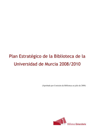 Plan Estratégico de la Biblioteca de la
Universidad de Murcia 2008/2010
B
(Aprobado por Comisión de Biblioteca en julio de 2008)
 