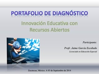 Innovación Educativa con 
Recursos Abiertos 
Participante: 
Profr. Jaime García Escobedo 
Licenciado en Educación Especial 
Zacatecas, México. A 03 de Septiembre de 2014 
 