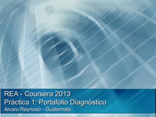 REA - Coursera 2013REA - Coursera 2013
Práctica 1: Portafolio DiagnósticoPráctica 1: Portafolio Diagnóstico
Alvaro Reynoso - GuatemalaAlvaro Reynoso - Guatemala
 