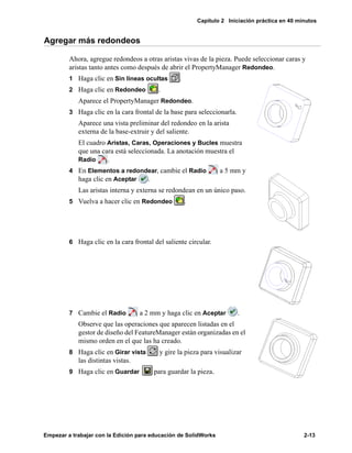 Capítulo 2 Iniciación práctica en 40 minutos
Empezar a trabajar con la Edición para educación de SolidWorks 2-13
Agregar más redondeos
Ahora, agregue redondeos a otras aristas vivas de la pieza. Puede seleccionar caras y
aristas tanto antes como después de abrir el PropertyManager Redondeo.
1 Haga clic en Sin líneas ocultas .
2 Haga clic en Redondeo .
Aparece el PropertyManager Redondeo.
3 Haga clic en la cara frontal de la base para seleccionarla.
Aparece una vista preliminar del redondeo en la arista
externa de la base-extruir y del saliente.
El cuadro Aristas, Caras, Operaciones y Bucles muestra
que una cara está seleccionada. La anotación muestra el
Radio .
4 En Elementos a redondear, cambie el Radio a 5 mm y
haga clic en Aceptar .
Las aristas interna y externa se redondean en un único paso.
5 Vuelva a hacer clic en Redondeo .
6 Haga clic en la cara frontal del saliente circular.
7 Cambie el Radio a 2 mm y haga clic en Aceptar .
Observe que las operaciones que aparecen listadas en el
gestor de diseño del FeatureManager están organizadas en el
mismo orden en el que las ha creado.
8 Haga clic en Girar vista y gire la pieza para visualizar
las distintas vistas.
9 Haga clic en Guardar para guardar la pieza.
 