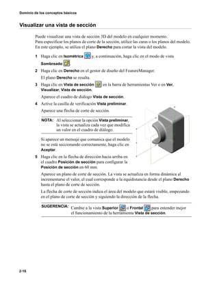 Dominio de los conceptos básicos
2-16
Visualizar una vista de sección
Puede visualizar una vista de sección 3D del modelo en cualquier momento.
Para especificar los planos de corte de la sección, utilice las caras o los planos del modelo.
En este ejemplo, se utiliza el plano Derecho para cortar la vista del modelo.
1 Haga clic en Isométrica y, a continuación, haga clic en el modo de vista
Sombreado .
2 Haga clic en Derecho en el gestor de diseño del FeatureManager.
El plano Derecho se resalta.
3 Haga clic en Vista de sección en la barra de herramientas Ver o en Ver,
Visualizar, Vista de sección.
Aparece el cuadro de diálogo Vista de sección.
4 Active la casilla de verificación Vista preliminar.
Aparece una flecha de corte de sección.
Si aparece un mensaje que comunica que el modelo
no se está seccionando correctamente, haga clic en
Aceptar.
5 Haga clic en la flecha de dirección hacia arriba en
el cuadro Posición de sección para configurar la
Posición de sección en 60 mm.
Aparece un plano de corte de sección. La vista se actualiza en forma dinámica al
incrementarse el valor, el cual corresponde a la equidistancia desde el plano Derecho
hasta el plano de corte de sección.
La flecha de corte de sección indica el área del modelo que estará visible, empezando
en el plano de corte de sección y siguiendo la dirección de la flecha.
NOTA: Al seleccionar la opción Vista preliminar,
la vista se actualiza cada vez que modifica
un valor en el cuadro de diálogo.
SUGERENCIA: Cambie a la vista Superior o Frontal para entender mejor
el funcionamiento de la herramienta Vista de sección.
 