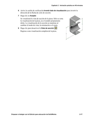 Capítulo 2 Iniciación práctica en 40 minutos
Empezar a trabajar con la Edición para educación de SolidWorks 2-17
6 Active la casilla de verificación Invertir lado de visualización para invertir la
dirección de la flecha de corte de sección.
7 Haga clic en Aceptar.
Se visualizará la vista de sección de la pieza. Sólo se corta
la visualización de la pieza, no el modelo propiamente
dicho. La visualización de la sección se mantiene al
cambiar el modo de vista, la orientación o el zoom.
8 Haga clic para desactivar la Vista de sección .
Regresa a una visualización completa de la pieza.
 