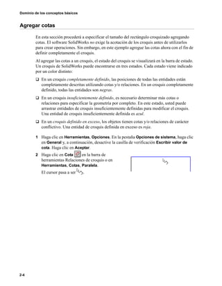 Dominio de los conceptos básicos
2-4
Agregar cotas
En esta sección procederá a especificar el tamaño del rectángulo croquizado agregando
cotas. El software SolidWorks no exige la acotación de los croquis antes de utilizarlos
para crear operaciones. Sin embargo, en este ejemplo agregue las cotas ahora con el fin de
definir completamente el croquis.
Al agregar las cotas a un croquis, el estado del croquis se visualizará en la barra de estado.
Un croquis de SolidWorks puede encontrarse en tres estados. Cada estado viene indicado
por un color distinto:
q En un croquis completamente definido, las posiciones de todas las entidades están
completamente descritas utilizando cotas y/o relaciones. En un croquis completamente
definido, todas las entidades son negras.
q En un croquis insuficientemente definido, es necesario determinar más cotas o
relaciones para especificar la geometría por completo. En este estado, usted puede
arrastrar entidades de croquis insuficientemente definidas para modificar el croquis.
Una entidad de croquis insuficientemente definida es azul.
q En un croquis definido en exceso, los objetos tienen cotas y/o relaciones de carácter
conflictivo. Una entidad de croquis definida en exceso es roja.
1 Haga clic en Herramientas, Opciones. En la pestaña Opciones de sistema, haga clic
en General y, a continuación, desactive la casilla de verificación Escribir valor de
cota. Haga clic en Aceptar.
2 Haga clic en Cota en la barra de
herramientas Relaciones de croquis o en
Herramientas, Cotas, Paralela.
El cursor pasa a ser .
 