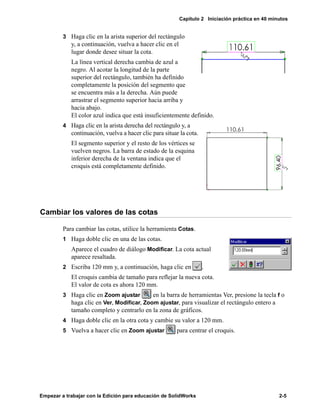 Capítulo 2 Iniciación práctica en 40 minutos
Empezar a trabajar con la Edición para educación de SolidWorks 2-5
3 Haga clic en la arista superior del rectángulo
y, a continuación, vuelva a hacer clic en el
lugar donde desee situar la cota.
La línea vertical derecha cambia de azul a
negro. Al acotar la longitud de la parte
superior del rectángulo, también ha definido
completamente la posición del segmento que
se encuentra más a la derecha. Aún puede
arrastrar el segmento superior hacia arriba y
hacia abajo.
El color azul indica que está insuficientemente definido.
4 Haga clic en la arista derecha del rectángulo y, a
continuación, vuelva a hacer clic para situar la cota.
El segmento superior y el resto de los vértices se
vuelven negros. La barra de estado de la esquina
inferior derecha de la ventana indica que el
croquis está completamente definido.
Cambiar los valores de las cotas
Para cambiar las cotas, utilice la herramienta Cotas.
1 Haga doble clic en una de las cotas.
Aparece el cuadro de diálogo Modificar. La cota actual
aparece resaltada.
2 Escriba 120 mm y, a continuación, haga clic en .
El croquis cambia de tamaño para reflejar la nueva cota.
El valor de cota es ahora 120 mm.
3 Haga clic en Zoom ajustar en la barra de herramientas Ver, presione la tecla f o
haga clic en Ver, Modificar, Zoom ajustar, para visualizar el rectángulo entero a
tamaño completo y centrarlo en la zona de gráficos.
4 Haga doble clic en la otra cota y cambie su valor a 120 mm.
5 Vuelva a hacer clic en Zoom ajustar para centrar el croquis.
 