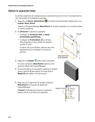 Dominio de los conceptos básicos
2-6
Extruir la operación base
La primera operación de cualquier pieza se denomina operación base. Esta operación se
crea extruyendo el rectángulo croquizado.
1 Haga clic en Extruir saliente/base en la barra de herramientas Operaciones o en
Insertar, Base, Extruir.
Aparece el PropertyManager Base-Extruir en el panel izquierdo y la vista del croquis
se vuelve isométrica.
2 En Dirección 1, efectúe lo siguiente:
• Configure la Condición final en Hasta
profundidad especificada.
• Configure la Profundidad en 30 mm.
Para aumentar el valor, utilice las flechas o
escriba el valor.
Al hacer clic en las flechas, aparece una vista
preliminar de los resultados en la zona de
gráficos.
3 Haga clic en Aceptar para crear la extrusión.
La nueva operación, Base-Extruir, aparece en el
gestor de diseño del FeatureManager.
4 Si necesita aplicar el zoom para visualizar el modelo
entero, presione Z para aplicar el zoom alejar o
Mayús+Z para aplicar el zoom acercar.
5 Haga clic en el signo más situado al lado de
Base-Extruir en el gestor de diseño del
FeatureManager.
Croquis1, utilizado para extruir la operación,
aparece ahora en la lista de la operación.
Croquis
Vista preliminar
de la extrusión
Haga clic aquí
 