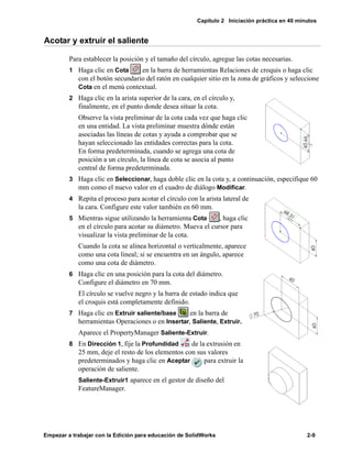 Capítulo 2 Iniciación práctica en 40 minutos
Empezar a trabajar con la Edición para educación de SolidWorks 2-9
Acotar y extruir el saliente
Para establecer la posición y el tamaño del círculo, agregue las cotas necesarias.
1 Haga clic en Cota en la barra de herramientas Relaciones de croquis o haga clic
con el botón secundario del ratón en cualquier sitio en la zona de gráficos y seleccione
Cota en el menú contextual.
2 Haga clic en la arista superior de la cara, en el círculo y,
finalmente, en el punto donde desea situar la cota.
Observe la vista preliminar de la cota cada vez que haga clic
en una entidad. La vista preliminar muestra dónde están
asociadas las líneas de cotas y ayuda a comprobar que se
hayan seleccionado las entidades correctas para la cota.
En forma predeterminada, cuando se agrega una cota de
posición a un círculo, la línea de cota se asocia al punto
central de forma predeterminada.
3 Haga clic en Seleccionar, haga doble clic en la cota y, a continuación, especifique 60
mm como el nuevo valor en el cuadro de diálogo Modificar.
4 Repita el proceso para acotar el círculo con la arista lateral de
la cara. Configure este valor también en 60 mm.
5 Mientras sigue utilizando la herramienta Cota , haga clic
en el círculo para acotar su diámetro. Mueva el cursor para
visualizar la vista preliminar de la cota.
Cuando la cota se alinea horizontal o verticalmente, aparece
como una cota lineal; si se encuentra en un ángulo, aparece
como una cota de diámetro.
6 Haga clic en una posición para la cota del diámetro.
Configure el diámetro en 70 mm.
El círculo se vuelve negro y la barra de estado indica que
el croquis está completamente definido.
7 Haga clic en Extruir saliente/base en la barra de
herramientas Operaciones o en Insertar, Saliente, Extruir.
Aparece el PropertyManager Saliente-Extruir.
8 En Dirección 1, fije la Profundidad de la extrusión en
25 mm, deje el resto de los elementos con sus valores
predeterminados y haga clic en Aceptar para extruir la
operación de saliente.
Saliente-Extruir1 aparece en el gestor de diseño del
FeatureManager.
 