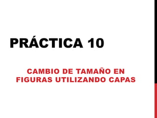 PRÁCTICA 10
  CAMBIO DE TAMAÑO EN
FIGURAS UTILIZANDO CAPAS
 