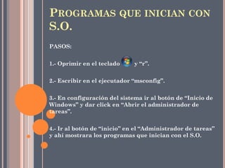 PASOS:
1.- Oprimir en el teclado y “r”.
2.- Escribir en el ejecutador “msconfig”.
3.- En configuración del sistema ir al botón de “Inicio de
Windows” y dar click en “Abrir el administrador de
tareas”.
4.- Ir al botón de “inicio” en el “Administrador de tareas”
y ahí mostrara los programas que inician con el S.O.
PROGRAMAS QUE INICIAN CON
S.O.
 