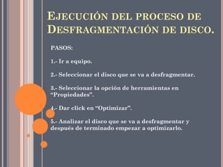 EJECUCIÓN DEL PROCESO DE
DESFRAGMENTACIÓN DE DISCO.
PASOS:
1.- Ir a equipo.
2.- Seleccionar el disco que se va a desfragmentar.
3.- Seleccionar la opción de herramientas en
“Propiedades”.
4.- Dar click en “Optimizar”.
5.- Analizar el disco que se va a desfragmentar y
después de terminado empezar a optimizarlo.
 
