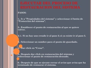 PASOS:
1.- Ir a ”Propiedades del sistema” y seleccionar el botón de
“Protección del sistema”.
2.- Establecer el punto de restauración al que se quiere
volver.
2.1.- Si no hay uno creado ir al paso 3; si ya existe ir al paso 5.
3.- Seleccionar un nombre para el punto de guardado.
4.- Dar click en “Crear”.
5.- Después dar click en restauración del sistema y
seleccionar el punto de restauración deseado.
6.- Después de que se ejecute cerrar el aviso que avisa que ha
terminado de restaurar el sistema.
EJECUTAR DEL PROCESO DE
RESTAURACION DEL SISTEMA
 