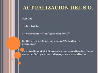 PASOS:
1.- Ir a Inicio.
2.- Seleccionar “Configuración de CP”
3.- Dar click en la ultima opción “Actualizar y
recuperar”
4.- Actualizar si el S.O. necesita una actualización, de no
ser así el S.O. ya se actualizo o ya esta actualizado.
ACTUALIZACION DEL S.O.
 