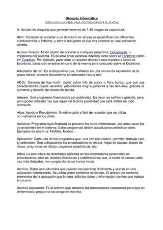 Glosario Informático
A-B-C-D-E-F-G-H-I-J-K-L-M-N-O-P-R-S-T -U-V-W-Z
A: Unidad de disquete que generalmente es de 1,44 megas de capacidad.
Abrir: Consiste en acceder a un directorio en el que se especifican los diferentes
subdirectorios y ficheros, y abrir o recuperar el que nos interese en una aplicación
abierta.
Acceso Directo: Modo rápido de acceder a cualquier programa, Documento, o
impresora del sistema. Es posible crear accesos directos tanto sobre el Escritorio como
en Carpetas. Por ejemplo, para crear un acceso directo a una impresora sobre el
Escritorio, basta con arrastrar el icono de la misma para colocarlo sobre el Escritorio.
Adaptador de red: Es el dispositivo que, instalado en una ranura de expansión de la
placa madre, conecta físicamente el ordenador con la red.
ADSL: Sistema de trasmisión digital sobre hilo de cobre o fibra óptica, que por sus
características puede alcanzar velocidades muy superiores a las actuales, gracias al
aumento y división del ancho de banda.
Adware: Son programas financiados por publicidad. Es decir, es software gratuito, pero
para poder utilizarlo hay que aguantar toda la publicidad que está visible en todo
momento.
Alias: Apodo o Pseudónimo. Nombre corto y fácil de recordar que se utiliza
normalmente en los chats.
Antivirus: Programa cuya finalidad es prevenir los virus informáticos, así como curar los
ya existentes en el sistema. Estos programas deben actualizarse periódicamente.
Ejemplos de antivirus: McAfee, Norton…
Aplicación: Cada uno de los programas que, una vez ejecutados, permiten trabajar con
el ordenador. Son aplicaciones los procesadores de textos, hojas de cálculo, bases de
datos, programas de dibujo, paquetes estadísticos, etc.
Árbol: La estructura de directorios utilizada en los ordenadores personales es
arborescente; esto es, existen directorios y subdirectorios que, a modo de ramas cada
vez más delgadas, van surgiendo de un tronco inicial.
Archivo: Datos estructurados que pueden recuperarse fácilmente y usarse en una
aplicación determinada. Se utiliza como sinónimo de fichero. El archivo no contiene
elementos de la aplicación que lo crea, sólo los datos o información con los que trabaja
el usuario.
Archivo ejecutable: Es el archivo que contiene las instrucciones necesarias para que un
determinado programa se ponga en marcha.
 