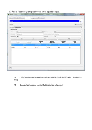 V. Accede a la servidoryconfigurael firewall conlasreglasde la figura.
VI. Compruebade nuevocuálesde losequipostienenaccesoal servidorweb,e indicaloenel
blog.
VII. Guarda el archivocomo practica10.pkt y súbelaal aula virtual.
 