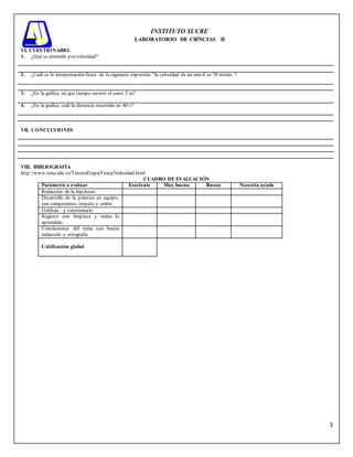 3
INSTITUTO SUCRE
LABORATORIO DE CIENCIAS II
VI. CUESTIONARIO.
1. ¿Qué se entiende por velocidad?
2. ¿Cuál es la interpretación física de la siguiente expresión “la velocidad de un móvil es 70 m/min ?
3. ¿En la gráfica en que tiempo recorre el carro 2 m?
4. ¿En la grafica cuál la distancia recorrida en 40 s?
VII. CONCLUSIONES
VIII. BIBLIOGRAFÍA
http://www.rena.edu.ve/TerceraEtapa/Fisica/Velocidad.html
CUADRO DE EVALUACIÓN
Parámetro a evaluar Excelente Muy bueno Bueno Necesita ayuda
Redacción de la hipótesis
Desarrollo de la práctica en equipo,
con compromiso, respeto y orden.
Gráficas y cuestionario
Registro con limpieza y orden lo
aprendido.
Conclusiones del tema con buena
redacción y ortografía.
Calificación global
 