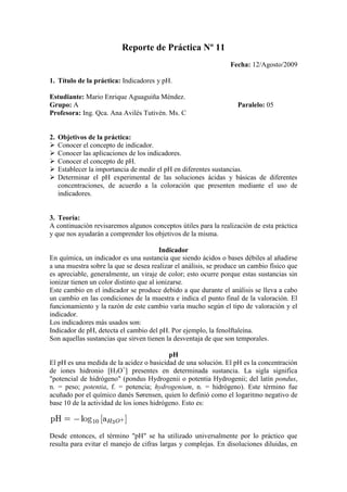 Reporte de Práctica Nº 11 Fecha: 12/Agosto/2009 Título de la práctica: Indicadores y pH. Estudiante: Mario Enrique Aguaguiña Méndez. Grupo: A                                                                                           Paralelo: 05 Profesora: Ing. Qca. Ana Avilés Tutivén. Ms. C    Objetivos de la práctica: Conocer el concepto de indicador. Conocer las aplicaciones de los indicadores. Conocer el concepto de pH.  Establecer la importancia de medir el pH en diferentes sustancias. Determinar el pH experimental de las soluciones ácidas y básicas de diferentes concentraciones, de acuerdo a la coloración que presenten mediante el uso de indicadores. Teoría: A continuación revisaremos algunos conceptos útiles para la realización de esta práctica y que nos ayudarán a comprender los objetivos de la misma. Indicador En química, un indicador es una sustancia que siendo ácidos o bases débiles al añadirse a una muestra sobre la que se desea realizar el análisis, se produce un cambio físico que es apreciable, generalmente, un viraje de color; esto ocurre porque estas sustancias sin ionizar tienen un color distinto que al ionizarse. Este cambio en el indicador se produce debido a que durante el análisis se lleva a cabo un cambio en las condiciones de la muestra e indica el punto final de la valoración. El funcionamiento y la razón de este cambio varía mucho según el tipo de valoración y el indicador. Los indicadores más usados son: Indicador de pH, detecta el cambio del pH. Por ejemplo, la fenolftaleína. Son aquellas sustancias que sirven tienen la desventaja de que son temporales. pH El pH es una medida de la acidez o basicidad de una solución. El pH es la concentración de iones hidronio [H3O+] presentes en determinada sustancia. La sigla significa 
potencial de hidrógeno
 (pondus Hydrogenii o potentia Hydrogenii; del latín pondus, n. = peso; potentia, f. = potencia; hydrogenium, n. = hidrógeno). Este término fue acuñado por el químico danés Sørensen, quien lo definió como el logaritmo negativo de base 10 de la actividad de los iones hidrógeno. Esto es: Desde entonces, el término 
pH
 se ha utilizado universalmente por lo práctico que resulta para evitar el manejo de cifras largas y complejas. En disoluciones diluidas, en lugar de utilizar la actividad del ion hidrógeno, se le puede aproximar empleando la concentración molar del ion hidrógeno. Por ejemplo, una concentración de [H3O+] = 1 × 10–7 M (0,0000001) es simplemente un pH de 7 ya que: pH = –log[10–7] = 7 El pH típicamente va de 0 a 14 en disolución acuosa, siendo ácidas las disoluciones con pH menores a 7 (el valor del exponente de la concentración es mayor, por que hay más protones en la disolución) , y básicas las que tienen pH mayores a 7. El pH = 7 indica la neutralidad de la disolución (donde el disolvente es agua). Se considera que p es un operador logarítmico sobre la concentración de una solución: p = –log[...] , también se define el pOH, que mide la concentración de iones OH−. Puesto que el agua está disociada en una pequeña extensión en iones OH– y H3O+, tenemos que: Kw = [H3O+]·[OH–]=10–14 en donde [H3O+] es la concentración de iones hidronio, [OH−] la de iones hidroxilo, y Kw es una constante conocida como producto iónico del agua, que vale 10−14. Por lo tanto, log Kw = log [H3O+] + log [OH–] –14 = log [H3O+] + log [OH–] 14 = –log [H3O+] – log [OH–] pH + pOH = 14 Por lo que se puede relacionar directamente el valor del pH con el del pOH. En disoluciones no acuosas, o fuera de condiciones normales de presión y temperatura, un pH de 7 puede no ser el neutro. El pH al cual la disolución es neutra estará relacionado con la constante de disociación del disolvente en el que se trabaje. El valor del pH se puede medir de forma precisa mediante un potenciómetro, también conocido como pH-metro, un instrumento que mide la diferencia de potencial entre dos electrodos: un electrodo de referencia (generalmente de plata/cloruro de plata) y un electrodo de vidrio que es sensible al ión hidrógeno. También se puede medir de forma aproximada el pH de una disolución empleando indicadores, ácidos o bases débiles que presentan diferente color según el pH. Generalmente se emplea papel indicador, que se trata de papel impregnado de una mezcla de indicadores. Algunos compuestos orgánicos que cambian de color en función del grado de acidez del medio en que se encuentren se utilizan como indicadores cualitativos para la determinación del pH. El papel de litmus o papel tornasol es el indicador mejor conocido. Otros indicadores usuales son la fenolftaleína y el naranja de metilo. A pesar de que muchos potenciómetros tienen escalas con valores que van desde 1 hasta 14, los valores de pH pueden ser menores que 1 y mayores que 14. Por ejemplo el ácido de batería de automóviles tiene valores cercanos de pH menores que uno, mientras que el hidróxido de sodio 1 M varía de 13,5 a 14. Un pH igual a 7 es neutro, menor que 7 es ácido y mayor que 7 es básico a 25 ºC. A distintas temperaturas, el valor de pH neutro puede variar debido a la constante de equilibrio del agua (Kw). La determinación del pH es uno de los procedimientos analíticos más importantes y más usados en ciencias tales como química, bioquímica y la química de suelos. El pH determina muchas características notables de la estructura y actividad de las biomacromoléculas y, por tanto, del comportamiento de células y organismos. En 1909, el químico danés Sorensen definió el potencial hidrógeno como el logaritmo negativo de la concentración molar (más exactamente de la actividad molar) de los iones hidrógeno. Esto es: Ácido acético El ácido acético, o su forma ionizada, el acetato, es un ácido que se encuentra en el vinagre, siendo el principal responsable de su sabor y olor agrios. Su fórmula es CH3-COOH (C2H4O2). De acuerdo con la IUPAC se denomina sistemáticamente ácido etanoico. Es el segundo de los ácidos carboxílicos, después del ácido fórmico o metanoico, que sólo tiene un carbono, y antes del ácido propanoico, que ya tiene una cadena de tres carbonos. El punto de fusión es 16.6 °C y el punto de ebullición es 117.9 °C. En disolución acuosa, el ácido acético puede perder el electrón del grupo carboxilo para dar su base conjugada, el acetato. Su pKa es de 4.8 a 25°C, lo cual significa, que al pH moderadamente ácido de 4.8, aproximadamente la mitad de sus moléculas se habrán desprendido del electrón. Esto hace que sea un ácido débil y que, en concentraciones adecuadas, pueda formar disoluciones tampón con su base conjugada. La constante de disociación a 20°C es Ka= 1'75·10-5. Es de interés para la química orgánica como reactivo, para la química inorgánica como ligando, y para la bioquímica como metabolito (activado como acetil-coenzima A). También es utilizado como sustrato, en su forma activada, en reacciones catalizadas por las enzimas conocidas como acetil transferasas, y en concreto histona acetil transferasas. Hoy en día, la vía natural de obtención de ácido acético es a través de la carbonilación (reacción con CO) de metanol. Antaño se producía por oxidación de etileno en acetaldehído y posterior oxidación de éste a ácido acético. Aplicaciones: En apicultura es utilizado para el control de las larvas y huevos de las polillas de la cera, enfermedad denominada galleriosis, que destruyen los panales de cera que las abejas melíferas obran para criar o acumular la miel. Sus aplicaciones en la industria química van muy ligadas a sus ésteres, como son el acetato de vinilo o el acetato de celulosa (base para la fabricación de lalo, rayón, celofán...) Son ampliamente conocidas sus propiedades como mordiente en soluciones fijadoras, para la preservación de tejidos (histología), donde actúa empíricamente como fijador de nucleoproteínas, y no así de proteínas plasmáticas, ya sean globulares o fibrosas. (Resultados avalados por J. Baker) Otros de sus usos en la medicina es como tinte en las colposcopias para detectar la infección por virus de papiloma humano, cuando el tejido del cervix se tiñe de blanco con el ácido acetico es positivo para infección de virus de papiloma humano, a esta tinción se le conoce como aceto blanco positivo. También sirve en la limpieza de manchas de la casa en general. Ácido clorhídrico El ácido clorhídrico, hidroclórico o todavía ocasionalmente llamado, ácido muriático (por su extracción a partir de sal marina), es una disolución acuosa del gas cloruro de hidrógeno (HCl). Es muy corrosivo y ácido. Se emplea comúnmente como reactivo químico y se trata de un ácido fuerte que se disocia completamente en disolución acuosa. Una disolución concentrada de ácido clorhídrico tiene un pH de menos de 1; una disolución de HCl 1 M da un pH de 1 (Con 4 cm3 presentes en el agua es suficiente para matar al ser humano, en un litro de agua. Y al disminuir el ph provoca la muerte de toda la flora y fauna). A temperatura ambiente, el cloruro de hidrógeno es un gas incoloro ligeramente amarillo, corrosivo, no inflamable, más pesado que el aire, de olor fuertemente irritante. Cuando se expone al aire, el cloruro de hidrógeno forma vapores corrosivos densos de color blanco. El cloruro de hidrógeno puede ser liberado por volcanes. El cloruro de hidrógeno tiene numerosos usos. Se usa, por ejemplo, para limpiar, tratar y galvanizar metales, curtir cueros, y en la refinación y manufactura de una amplia variedad de productos. El cloruro de hidrógeno puede formarse durante la quema de muchos plásticos. Cuando entra en contacto con el agua, forma ácido clorhídrico. Tanto el cloruro de hidrógeno como el ácido clorhídrico son corrosivos. Hidróxido de sodio El hidróxido de sodio (NaOH) o 'hidróxido sódico, también conocido como sosa cáustica o soda cáustica, es un hidróxido cáustico usado en la industria (principalmente como una base química) en la fabricación de papel, tejidos, y detergentes. Además es usado en la Industria Petrolera en la elaboración de Lodos de Perforación base Agua. A temperatura ambiente, el hidróxido de sodio es un sólido blanco cristalino sin olor que absorbe humedad del aire (higroscópico). Es una sustancia manufacturada. Cuando se disuelve en agua o se neutraliza con un ácido libera una gran cantidad de calor que puede ser suficiente como para encender materiales combustibles. El hidróxido de sodio es muy corrosivo. Generalmente se usa en forma sólida o como una solución de 50%. El hidróxido de sodio se usa para fabricar jabones, rayón, papel, explosivos, pinturas y productos de petróleo. También se usa en el procesamiento de textiles de algodón, lavandería y blanqueado, revestimiento de óxidos, galvanoplastia y extracción electrolítica. Se encuentra comúnmente en limpiadores de desagües y hornos. Materiales y reactivos: A continuación se enlista los materiales utilizados durante esta práctica. Gradilla 10 tubos de ensayo 4 pipetas Tabla de escala de pH para indicadores para ácidos y bases Gotero de indicador para ácidos Gotero de indicador para bases Solución de NaOH 0.1 M Solución de HCl 0.1 M Solución de H2SO4 0.1 M Solución de CH3COOH (C2H4O2) 0.1M Esquema del procedimiento: A continuación se describen los pasos que se realizaron para llevar a cabo esta práctica. Colocar en una gradilla 10 tubos de ensayo. Preparar cuatro soluciones de hidróxido de sodio y cuatro soluciones de ácido clorhídrico de distintas concentraciones en ocho tubos. Preparar cuatro soluciones de ácido clorhídrico e hidróxido de sodio con diferentes concentraciones. Para el efecto, proceder de la manera siguiente: T1   Introducir 10 mL de solución madre contenida en el frasco rotulado como                                      concentración 0.1 M. T2      Introducir 1 mL del T1 y agregar 9 mL de H2O destilada y agitar. T3      Introducir 1 mL del T2 y agregar 9 mL de H2O destilada y agitar. T1      Introducir 1 mL del T3 y agregar 9 mL de H2O destilada y agitar. Verter 2 gotas de un indicador (escoger el adecuado) en los cuatro tubos de ensayo que contienen las soluciones ácidas y agitar. Igualmente proceder con las cuatro soluciones básicas. Observar en la tabla de indicadores, por la coloración de cada tubo de ensayo, anotar el pH aproximado en cada solución. Medir con una pipeta graduada 2 mL de ácido sulfúrico y depositarlo en un tubo de ensayo. Igualmente, 2 mL de ácido acético en otro tubo de ensayo. Agregar 2 gotas del indicador para ácidos y reconocer el pH de las dos soluciones con la tabla de indicadores. Anotar los valores obtenidos experimentalmente en la tabla de datos y resultados. Determinar las concentraciones de las soluciones dispuestas en los 4 tubos de las ácidas y de las básicas y calcular teóricamente el pH de cada solución, aplicando las fórmulas dadas en las clases teóricas.  Práctica  Dibujos y/o gráficos: Tabla de datos y resultados: Solución de HClConcentración molarpH ExperimentalpH CalculadoObservación0.1 M1.51.0Se tornó de un color rosado      (casi rojo)  muy fuerte al agitarlo.0.01 M2.02.0Se tornó de un color rosado fuerte al agitarlo.0.001 M3.53.0Se tornó de un color rosado menos fuerte que el anterior al agitarlo.0.0001 M5.04.0Se tornó de un color rosado un poco claro al agitarlo. Solución de NaOHConcentración molarpH ExperimentalpH CalculadoObservación0.1 M14.013.0Se tornó de un color amarillo     (casi anaranjado)  muy fuerte al agitarlo.0.01 M12.012.0Se tornó de un color amarillo fuerte al agitarlo.0.001 M10.511.0Se tornó de un color amarillo menos fuerte al agitarlo.0.0001 M9.010.0Se tornó de un color amarillo claro al agitarlo. Electrolitos fuerte y débilConcentración molarpH ExperimentalpH CalculadoObservación0.1 M1.01.0Se tornó de un color rosado      (casi rojo)  muy fuerte al agitarlo.0.1 M0.51.0Se tornó de un color rosado      (casi rojo)  muy fuerte al agitarlo. Cálculos: Para calcular el pH teórico de las soluciones ácidas. Para concentración 0.1 M pH=-logH+ pH=-log(0.1) pH=1.0 Para concentración 0.01 M pH=-logH+ pH=-log(0.01) pH=2.0 Para concentración 0.001 M pH=-logH+ pH=-log(0.001) pH=3.0 Para concentración 0.0001 M pH=-logH+ pH=-log(0.0001) pH=4.0 Para calcular el pH de las soluciones básicas. Para concentración 0.1 M pOH=-log(OH-)                             pH+pOH=14.0 pOH=-log(0.1)                                pH=14.0-pOH pOH=1.0                                            pH=14.0-1.0                                                               pH=13.0 Para concentración 0.01 M pOH=-log(OH-)                             pH+pOH=14.0 pOH=-log(0.01)                             pH=14.0-pOH pOH=2.0                                            pH=14.0-2.0                                                               pH=12.0 Para concentración 0.001 M pOH=-log(OH-)                             pH+pOH=14.0 pOH=-log(0.001)                           pH=14.0-pOH pOH=3.0                                            pH=14.0-3.0                                                               pH=11.0 Para concentración 0.0001 M pOH=-log(OH-)                             pH+pOH=14.0 pOH=-log(0.0001)                         pH=14.0-pOH pOH=4.0                                            pH=14.0-4.0                                                               pH=10.0 Observaciones y recomendaciones: Se recomienda seguir estrictamente el procedimiento de la práctica, a fin de tener óptimos resultados.  Tener mucho cuidado en agregar la cantidad correcta de agua en los tubos de ensayo, para que se preparen de manera correcta las soluciones con sus respectivas concentraciones. Colocar la cantidad indicada (2 gotas) de indicador en las soluciones ácidas y básicas. En caso de sobrepasarse con 1 o 2 gotas de indicador en un tubo de ensayo, se deberá igualar las gotas de indicador a los demás tubos de ensayo. Tener el cuenta que la escala es diferente tanto para los ácido como para las bases y se debe comprar la coloración en la escala correcta. Para una buena observación, acercar el tubo de ensayo a la luz, preferiblemente acercar a la ventana. Conclusiones: Se estudió el concepto de indicadores y pH. Se estableció algunas aplicaciones de los indicadores y el pH. Se estudió las características del ácido acético. Se determinó el pH de algunas soluciones ácidas y básicas a diferentes concentraciones, de acuerdo a la coloración que presentaron mediante el uso de indicadores. Se calculó además el pH teórico de las soluciones ácidas y básicas mediante el uso de fórmulas vistas en la teoría. Se logró determinar las concentraciones de las soluciones acidas y básicas. Bibliografía: Sitios web consultados: http://es.wikipedia.org/wiki/Indicador_(qu%C3%ADmica) http://es.wikipedia.org/wiki/PH http://es.wikipedia.org/wiki/%C3%81cido_ac%C3%A9tico http://es.wikipedia.org/wiki/%C3%81cido_clorh%C3%ADdrico http://es.wikipedia.org/wiki/Hidr%C3%B3xido_de_sodio __________________________ Mario Aguaguiña Méndez C.I. 0927993329 Fecha de entrega: 19/Agosto/2009 