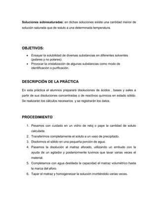 Soluciones sobresaturadas: en dichas soluciones existe una cantidad menor de
solución saturada que de soluto a una determinada temperatura.




OBJETIVOS:
      Ensayar la solubilidad de diversas substancias en diferentes solventes
      (polares y no polares).
      Provocar la cristalización de algunas substancias como modo de
      identificación o purificación.



DESCRIPCIÓN DE LA PRÁCTICA

En esta práctica el alumnos preparará disoluciones de ácidos , bases y sales a
partir de sus disoluciones concentradas o de reactivos químicos en estado sólido.
Se realizarán los cálculos necesarios y se registrarán los datos.




PROCEDIMIENTO

   1. Pesamos con cuidado en un vidrio de reloj o pape la cantidad de soluto
      calculada.
   2. Transferimos completamente el soluto a un vaso de precipitado.
   3. Disolvimos el sólido en una pequeña porción de agua.
   4. Pasamos la disolución al matraz aforado, utilizando un embudo con la
      ayuda de un agitador y posteriormente tuvimos que lavar varias veces el
      material.
   5. Completamos con agua destilada la capacidad el matraz volumétrico hasta
      la marca del aforo.
   6. Tapar el matraz y homogeneizar la solución invirtiéndolo varias veces.
 